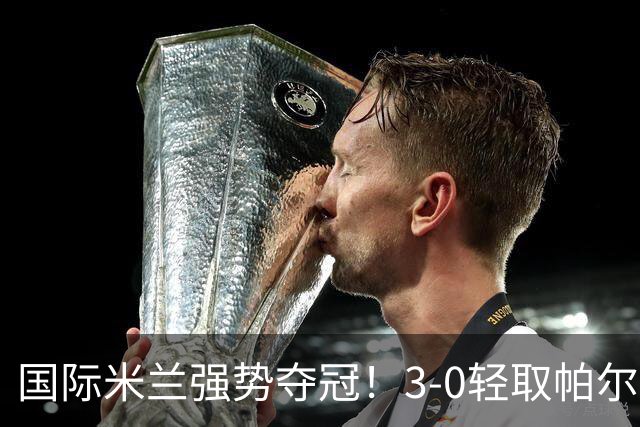 国际米兰强势夺冠！3-0轻取帕尔马，恰尔汗奥卢点球破门，图拉姆再添一分